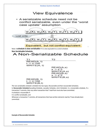 Database Systems Handbook
BY: MUHAMMAD SHARIF 203
Note: A schedule is view serializable if it is view equivalent to a serial schedule
Non Serializable Schedule
The non-serializable schedule is divided into two types, Recoverable and Non-recoverable Schedules.
1. Recoverable Schedule(Cascading Schedule, cascades Schedule, strict Schedule). In a recoverable schedule, if a
transaction T commits, then any other transaction that T read from must also have committed.
A schedule is recoverable if:
It is conflict-serializable, and
Whenever a transaction T commits, all transactions that have written elements read by T have already been
committed.
Example of Recoverable Schedule
 