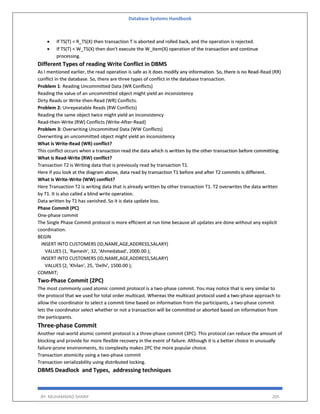 Database Systems Handbook
BY: MUHAMMAD SHARIF 205
 If TS(T) < R_TS(X) then transaction T is aborted and rolled back, and the operation is rejected.
 If TS(T) < W_TS(X) then don't execute the W_item(X) operation of the transaction and continue
processing.
Different Types of reading Write Conflict in DBMS
As I mentioned earlier, the read operation is safe as it does modify any information. So, there is no Read-Read (RR)
conflict in the database. So, there are three types of conflict in the database transaction.
Problem 1: Reading Uncommitted Data (WR Conflicts)
Reading the value of an uncommitted object might yield an inconsistency
Dirty Reads or Write-then-Read (WR) Conflicts.
Problem 2: Unrepeatable Reads (RW Conflicts)
Reading the same object twice might yield an inconsistency
Read-then-Write (RW) Conflicts (Write-After-Read)
Problem 3: Overwriting Uncommitted Data (WW Conflicts)
Overwriting an uncommitted object might yield an inconsistency
What is Write-Read (WR) conflict?
This conflict occurs when a transaction read the data which is written by the other transaction before committing.
What is Read-Write (RW) conflict?
Transaction T2 is Writing data that is previously read by transaction T1.
Here if you look at the diagram above, data read by transaction T1 before and after T2 commits is different.
What is Write-Write (WW) conflict?
Here Transaction T2 is writing data that is already written by other transaction T1. T2 overwrites the data written
by T1. It is also called a blind write operation.
Data written by T1 has vanished. So it is data update loss.
Phase Commit (PC)
One-phase commit
The Single Phase Commit protocol is more efficient at run time because all updates are done without any explicit
coordination.
BEGIN
INSERT INTO CUSTOMERS (ID,NAME,AGE,ADDRESS,SALARY)
VALUES (1, 'Ramesh', 32, 'Ahmedabad', 2000.00 );
INSERT INTO CUSTOMERS (ID,NAME,AGE,ADDRESS,SALARY)
VALUES (2, 'Khilan', 25, 'Delhi', 1500.00 );
COMMIT;
Two-Phase Commit (2PC)
The most commonly used atomic commit protocol is a two-phase commit. You may notice that is very similar to
the protocol that we used for total order multicast. Whereas the multicast protocol used a two-phase approach to
allow the coordinator to select a commit time based on information from the participants, a two-phase commit
lets the coordinator select whether or not a transaction will be committed or aborted based on information from
the participants.
Three-phase Commit
Another real-world atomic commit protocol is a three-phase commit (3PC). This protocol can reduce the amount of
blocking and provide for more flexible recovery in the event of failure. Although it is a better choice in unusually
failure-prone environments, its complexity makes 2PC the more popular choice.
Transaction atomicity using a two-phase commit
Transaction serializability using distributed locking.
DBMS Deadlock and Types, addressing techniques
 