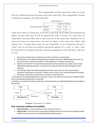 Database Systems Handbook
BY: MUHAMMAD SHARIF 209
1. Binary Locks: A Binary lock on a data item can either be locked or unlocked states.
2. Shared/exclusive: This type of locking mechanism separates the locks in DBMS based on their uses. If a
lock is acquired on a data item to perform a write operation, it is called an exclusive lock.
3. Simplistic Lock Protocol: This type of lock-based protocol allows transactions to obtain a lock on every
object before beginning operation. Transactions may unlock the data item after finishing the ‘write’
operation.
4. Pre-claiming Locking: Two-Phase locking protocol which is also known as a 2PL protocol needs a
transaction should acquire a lock after it releases one of its locks. It has 2 phases growing and shrinking.
5. Shared lock: These locks are referred to as read locks, and denoted by 'S'.
If a transaction T has obtained Shared-lock on data item X, then T can read X, but cannot write X. Multiple Shared
locks can be placed simultaneously on a data item.
A deadlock is an unwanted situation in which two or more transactions are waiting indefinitely for one another to
give up locks.
Four necessary conditions for deadlock
 Mutual exclusion -- only one process at a time can use the resource
 Hold and wait -- there must exist a process that is holding at least one resource and is waiting to acquire
additional resources that are currently being held by other processes.
 