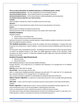 Database Systems Handbook
BY: MUHAMMAD SHARIF 212
There are three alternatives for deadlock detection in a distributed system, namely.
Centralized Deadlock Detector − One site is designated as the central deadlock detector.
Hierarchical Deadlock Detector − Some deadlock detectors are arranged in a hierarchy.
Distributed Deadlock Detector − All the sites participate in detecting deadlocks and removing them.
The deadlock detection algorithm uses 3 data structures –
Available
Vector of length m Indicates the number of available resources of each type.
Allocation
Matrix of size n*m A[i,j] indicates the number of j the resource type allocated to I the process.
Request
Matrix of size n*m Indicates the request of each process.
Request[i,j] tells the number of instances Pi process is the request of jth resource type.
Deadlock Avoidance
Deadlock avoidance
 Acquire locks in a pre-defined order
 Acquire all locks at once before starting transactions
Aborting a transaction is not always a practical approach. Instead, deadlock avoidance mechanisms can be used to
detect any deadlock situation in advance.
The deadlock prevention technique avoids the conditions that lead to deadlocking. It requires that every
transaction lock all data items it needs in advance. If any of the items cannot be obtained, none of the items are
locked.
The transaction is then rescheduled for execution. The deadlock prevention technique is used in two-phase locking.
To prevent any deadlock situation in the system, the DBMS aggressively inspects all the operations, where
transactions are about to execute. If it finds that a deadlock situation might occur, then that transaction is never
allowed to be executed.
Deadlock Prevention Algorithm/protocols
1. Wait-Die scheme
2. Wound wait scheme
Note! Deadlock prevention is more strict than Deadlock Avoidance.
Example: Wait-Die − If T1 is older than T2, T1 is allowed to wait. Otherwise, if T1 is younger than T2, T1 is aborted
and later restarted.
Wait-die: permit older waits for younger
Wound-Wait − permit younger waits for older.
Note: In a bulky system, deadlock prevention techniques may work well. If T1 is older than T2, T2 is aborted and
later restarted. Otherwise, if T1 is younger than T2, T1 is allowed to wait.
Here, we want to develop an algorithm to avoid deadlock by making the right choice all the time
Dijkstra's Banker's Algorithm is an approach to trying to give processes as much as possible while guaranteeing
no deadlock.
Safe state -- a state is safe if the system can allocate resources to each process in some order and still avoid a
deadlock.
Banker's Algorithm for Single Resource Type is a resource allocation and deadlock avoidance algorithm. This
name has been given since it is one of most problems in Banking Systems these days.
In this, as a new process P1 enters, it declares the maximum number of resources it needs.
The system looks at those and checks if allocating those resources to P1 will leave the system in a safe state or not.
If after allocation, it will be in a safe state, the resources are allocated to process P1.
 