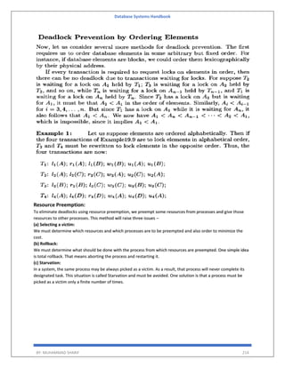 Database Systems Handbook
BY: MUHAMMAD SHARIF 214
Resource Preemption:
To eliminate deadlocks using resource preemption, we preempt some resources from processes and give those
resources to other processes. This method will raise three issues –
(a) Selecting a victim:
We must determine which resources and which processes are to be preempted and also order to minimize the
cost.
(b) Rollback:
We must determine what should be done with the process from which resources are preempted. One simple idea
is total rollback. That means aborting the process and restarting it.
(c) Starvation:
In a system, the same process may be always picked as a victim. As a result, that process will never complete its
designated task. This situation is called Starvation and must be avoided. One solution is that a process must be
picked as a victim only a finite number of times.
 