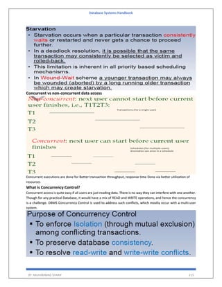 Database Systems Handbook
BY: MUHAMMAD SHARIF 215
Concurrent vs non-concurrent data access
Concurrent executions are done for Better transaction throughput, response time Done via better utilization of
resources
What is Concurrency Control?
Concurrent access is quite easy if all users are just reading data. There is no way they can interfere with one another.
Though for any practical Database, it would have a mix of READ and WRITE operations, and hence the concurrency
is a challenge. DBMS Concurrency Control is used to address such conflicts, which mostly occur with a multi-user
system.
 