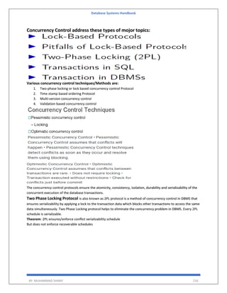 Database Systems Handbook
BY: MUHAMMAD SHARIF 216
Concurrency Control address these types of mojor topics:
Various concurrency control techniques/Methods are:
1. Two-phase locking or lock based concurrency control Protocol
2. Time stamp based ordering Protocol
3. Multi-version concurrency control
4. Validation based concurrency control
The concurrency control protocols ensure the atomicity, consistency, isolation, durability and serializability of the
concurrent execution of the database transactions.
Two Phase Locking Protocol is also known as 2PL protocol is a method of concurrency control in DBMS that
ensures serializability by applying a lock to the transaction data which blocks other transactions to access the same
data simultaneously. Two Phase Locking protocol helps to eliminate the concurrency problem in DBMS. Every 2PL
schedule is serializable.
Theorem: 2PL ensures/enforce conflict serializability schedule
But does not enforce recoverable schedules
 