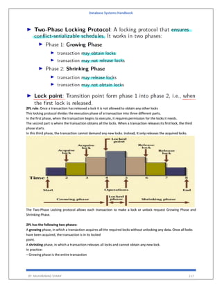 Database Systems Handbook
BY: MUHAMMAD SHARIF 217
2PL rule: Once a transaction has released a lock it is not allowed to obtain any other locks
This locking protocol divides the execution phase of a transaction into three different parts.
In the first phase, when the transaction begins to execute, it requires permission for the locks it needs.
The second part is where the transaction obtains all the locks. When a transaction releases its first lock, the third
phase starts.
In this third phase, the transaction cannot demand any new locks. Instead, it only releases the acquired locks.
The Two-Phase Locking protocol allows each transaction to make a lock or unlock request Growing Phase and
Shrinking Phase.
2PL has the following two phases:
A growing phase, in which a transaction acquires all the required locks without unlocking any data. Once all locks
have been acquired, the transaction is in its locked
point.
A shrinking phase, in which a transaction releases all locks and cannot obtain any new lock.
In practice:
– Growing phase is the entire transaction
 