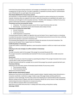 Database Systems Handbook
BY: MUHAMMAD SHARIF 219
In this kind of two-phase locking mechanism, Lock managers are distributed to all sites. They are responsible for
managing locks for data at that site. If no data is replicated, it is equivalent to primary copy 2PL. Communication
costs of Distributed 2PL are quite higher than primary copy 2PL
Time-Stamp Methods for Concurrency control:
The timestamp is a unique identifier created by the DBMS to identify the relative starting time of a transaction.
Typically, timestamp values are assigned in the order in which the transactions are submitted to the system. So, a
timestamp can be thought of as the transaction start time. Therefore, time stamping is a method of concurrency
control in which each transaction is assigned a transaction timestamp.
Timestamps must have two properties namely
 Uniqueness: The uniqueness property assures that no equal timestamp values can exist.
 Monotonicity: monotonicity assures that timestamp values always increase.
Timestamps are divided into further fields:
 Granule Timestamps
 Timestamp Ordering
 Conflict Resolution in Timestamps
Timestamp-based Protocol in DBMS is an algorithm that uses the System Time or Logical Counter as a timestamp
to serialize the execution of concurrent transactions. The Timestamp-based protocol ensures that every conflicting
read and write operation is executed in timestamp order.
The timestamp-based algorithm uses a timestamp to serialize the execution of concurrent transactions. The
protocol uses the System Time or Logical Count as a Timestamp.
Conflict Resolution in Timestamps:
To deal with conflicts in timestamp algorithms, some transactions involved in conflicts are made to wait and abort
others.
Following are the main strategies of conflict resolution in timestamps:
Wait-die:
The older transaction waits for the younger if the younger has accessed the granule first.
The younger transaction is aborted (dies) and restarted if it tries to access a granule after an older concurrent
transaction.
Wound-wait:
The older transaction pre-empts the younger by suspending (wounding) it if the younger transaction tries to access
a granule after an older concurrent transaction.
An older transaction will wait for a younger one to commit if the younger has accessed a granule that both want.
Timestamp Ordering:
Following are the three basic variants of timestamp-based methods of concurrency control:
1. Total timestamp ordering
2. Partial timestamp ordering
Multiversion timestamp ordering
Multi-version concurrency control
Multiversion Concurrency Control (MVCC) enables snapshot isolation. Snapshot isolation means that whenever a
transaction would take a read lock on a page, it makes a copy of the page instead, and then performs its
operations on that copied page. This frees other writers from blocking due to read lock held by other transactions.
Maintain multiple versions of objects, each with its timestamp. Allocate the correct version to reads. Multiversion
schemes keep old versions of data items to increase concurrency.
The main difference between MVCC and standard locking:
Read locks do not conflict with write locks ⇒ reading never blocks writing, writing blocks reading
Advantage of MVCC
 