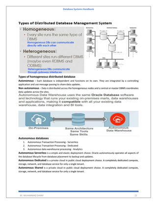 Database Systems Handbook
BY: MUHAMMAD SHARIF 22
Types of homogeneous distributed database
Autonomous − Each database is independent and functions on its own. They are integrated by a controlling
application and use message passing to share data updates.
Non-autonomous − Data is distributed across the homogeneous nodes and a central or master DBMS coordinates
data updates across the sites.
Autonomous databases
1. Autonomous Transaction Processing - Serverless
2. Autonomous Transaction Processing - Dedicated
3. Autonomous data warehourse processing - Analytics
Autonomous Serverless is a simple and elastic deployment choice. Oracle autonomously operates all aspects of
the database lifecycle from database placement to backup and updates.
Autonomous Dedicated is a private cloud in public cloud deployment choice. A completely dedicated compute,
storage, network, and database service for only a single tenant.
Autonomous Shared is a private cloud in public cloud deployment choice. A completely dedicated compute,
storage, network, and database service for only a single tenant.
 