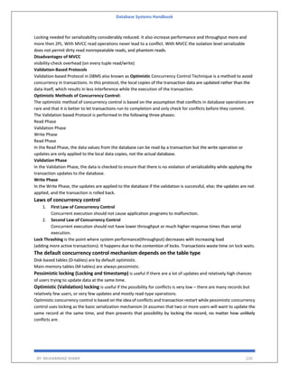 Database Systems Handbook
BY: MUHAMMAD SHARIF 220
Locking needed for serializability considerably reduced. It also increase performance and throughput more and
more then 2PL. With MVCC read operations never lead to a conflict. With MVCC the isolation level serializable
does not permit dirty read nonrepeatable reads, and phantom reads.
Disadvantages of MVCC
visibility-check overhead (on every tuple read/write)
Validation-Based Protocols
Validation-based Protocol in DBMS also known as Optimistic Concurrency Control Technique is a method to avoid
concurrency in transactions. In this protocol, the local copies of the transaction data are updated rather than the
data itself, which results in less interference while the execution of the transaction.
Optimistic Methods of Concurrency Control:
The optimistic method of concurrency control is based on the assumption that conflicts in database operations are
rare and that it is better to let transactions run to completion and only check for conflicts before they commit.
The Validation based Protocol is performed in the following three phases:
Read Phase
Validation Phase
Write Phase
Read Phase
In the Read Phase, the data values from the database can be read by a transaction but the write operation or
updates are only applied to the local data copies, not the actual database.
Validation Phase
In the Validation Phase, the data is checked to ensure that there is no violation of serializability while applying the
transaction updates to the database.
Write Phase
In the Write Phase, the updates are applied to the database if the validation is successful, else; the updates are not
applied, and the transaction is rolled back.
Laws of concurrency control
1. First Law of Concurrency Control
Concurrent execution should not cause application programs to malfunction.
2. Second Law of Concurrency Control
Concurrent execution should not have lower throughput or much higher response times than serial
execution.
Lock Thrashing is the point where system performance(throughput) decreases with increasing load
(adding more active transactions). It happens due to the contention of locks. Transactions waste time on lock waits.
The default concurrency control mechanism depends on the table type
Disk-based tables (D-tables) are by default optimistic.
Main-memory tables (M-tables) are always pessimistic.
Pessimistic locking (Locking and timestamp) is useful if there are a lot of updates and relatively high chances
of users trying to update data at the same time.
Optimistic (Validation) locking is useful if the possibility for conflicts is very low – there are many records but
relatively few users, or very few updates and mostly read-type operations.
Optimistic concurrency control is based on the idea of conflicts and transaction restart while pessimistic concurrency
control uses locking as the basic serialization mechanism (it assumes that two or more users will want to update the
same record at the same time, and then prevents that possibility by locking the record, no matter how unlikely
conflicts are.
 