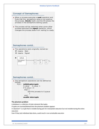 Database Systems Handbook
BY: MUHAMMAD SHARIF 224
The phantom problem
A database is a collection of static elements like tuples.
If tuples are inserted/deleted then the phantom problem appears
A “phantom” is a tuple that is invisible during part of a transaction execution but not invisible during the entire
execution
Even if they lock individual data items, could result in non-serializable execution
 