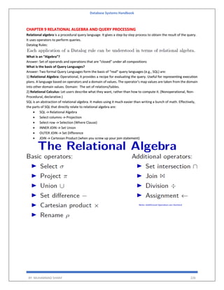 Database Systems Handbook
BY: MUHAMMAD SHARIF 226
CHAPTER 9 RELATIONAL ALGEBRA AND QUERY PROCESSING
Relational algebra is a procedural query language. It gives a step-by-step process to obtain the result of the query.
It uses operators to perform queries.
Datalog Rules:
What is an “Algebra”?
Answer: Set of operands and operations that are “closed” under all compositions
What is the basis of Query Languages?
Answer: Two formal Query Languages form the basis of “real” query languages (e.g., SQL) are:
1) Relational Algebra: Operational, it provides a recipe for evaluating the query. Useful for representing execution
plans. A language based on operators and a domain of values. The operator's map values are taken from the domain
into other domain values. Domain: The set of relations/tables.
2) Relational Calculus: Let users describe what they want, rather than how to compute it. (Nonoperational, Non-
Procedural, declarative.)
SQL is an abstraction of relational algebra. It makes using it much easier than writing a bunch of math. Effectively,
the parts of SQL that directly relate to relational algebra are:
 SQL -> Relational Algebra
 Select columns -> Projection
 Select row -> Selection (Where Clause)
 INNER JOIN -> Set Union
 OUTER JOIN -> Set Difference
 JOIN -> Cartesian Product (when you screw up your join statement)
 
