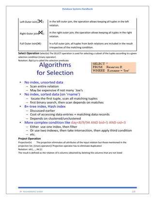 Database Systems Handbook
BY: MUHAMMAD SHARIF 228
Left Outer Join( ) In the left outer join, the operation allows keeping all tuples in the left
relation.
Right Outer join( ) In the right outer join, the operation allows keeping all tuples in the right
relation.
Full Outer Join( ) In a full outer join, all tuples from both relations are included in the result
irrespective of the matching condition.
Select Operation Select(σ) The SELECT operation is used for selecting a subset of the tuples according to a given
selection condition (Unary operator).
Notation: ⴋp(r) p is called the selection predicate
Project Operation
Projection(π) The projection eliminates all attributes of the input relation but those mentioned in the
projection list. (Unary operator)/ Projection operator has to eliminate duplicates!
Notation: πA1,..., Ak (r)
The result is defined as the relation of k columns obtained by deleting the columns that are not listed
 
