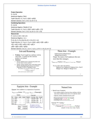 Database Systems Handbook
BY: MUHAMMAD SHARIF 248
Project Operation
R = (A, B)
Relational Algebra: ΠA(r)
Tuple Calculus: {t | ∃ p ∈ r (t[A] = p[A])}
Domain Calculus: {<a> | ∃ b ( <a, b> ∈ r )}
Combining Operations
R = (A, B)
Relational Algebra: ΠA(σB=17 (r))
Tuple Calculus: {t | ∃ p ∈ r (t[A] = p[A] ∧ p[B] = 17)}
Domain Calculus: {<a> | ∃ b ( <a, b> ∈ r ∧ b = 17)}
Natural Join
R = (A, B, C, D) S = (B, D, E)
Relational Algebra: r ⋈ s
Πr.A,r.B,r.C,r.D,s.E(σr.B=s.B ∧ r.D=s.D (r × s))
Tuple Calculus: {t | ∃ p ∈ r ∃ q ∈ s (t[A] = p[A] ∧ t[B] = p[B] ∧
t[C] = p[C] ∧ t[D] = p[D] ∧ t[E] = q[E] ∧
p[B] = q[B] ∧ p[D] = q[D])}
Domain Calculus: {<a, b, c, d, e> | <a, b, c, d> ∈ r ∧ <b, d, e> ∈ s}
 