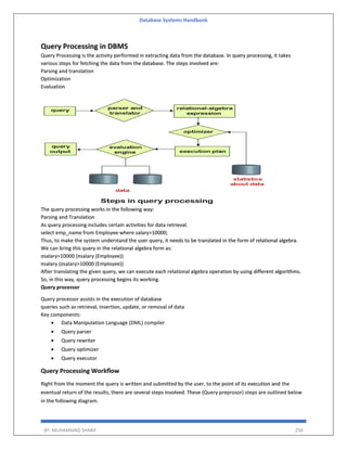 Database Systems Handbook
BY: MUHAMMAD SHARIF 250
Query Processing in DBMS
Query Processing is the activity performed in extracting data from the database. In query processing, it takes
various steps for fetching the data from the database. The steps involved are:
Parsing and translation
Optimization
Evaluation
The query processing works in the following way:
Parsing and Translation
As query processing includes certain activities for data retrieval.
select emp_name from Employee where salary>10000;
Thus, to make the system understand the user query, it needs to be translated in the form of relational algebra.
We can bring this query in the relational algebra form as:
σsalary>10000 (πsalary (Employee))
πsalary (σsalary>10000 (Employee))
After translating the given query, we can execute each relational algebra operation by using different algorithms.
So, in this way, query processing begins its working.
Query processor
Query processor assists in the execution of database
queries such as retrieval, insertion, update, or removal of data
Key components:
 Data Manipulation Language (DML) compiler
 Query parser
 Query rewriter
 Query optimizer
 Query executor
Query Processing Workflow
Right from the moment the query is written and submitted by the user, to the point of its execution and the
eventual return of the results, there are several steps involved. These (Query preprosor) steps are outlined below
in the following diagram.
 