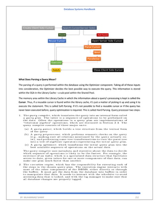 Database Systems Handbook
BY: MUHAMMAD SHARIF 252
What Does Parsing a Query Mean?
The parsing of a query is performed within the database using the Optimizer component. Taking all of these inputs
into consideration, the Optimizer decides the best possible way to execute the query. This information is stored
within the SGA in the Library Cache – a sub-pool within the Shared Pool.
The memory area within the Library Cache in which the information about a query’s processing is kept is called the
Cursor. Thus, if a reusable cursor is found within the library cache, it’s just a matter of picking it up and using it to
execute the statement. This is called Soft Parsing. If it’s not possible to find a reusable cursor or if the query has
never been executed before, query optimization is required. This is called Hard Parsing. Query processor two steps:
 