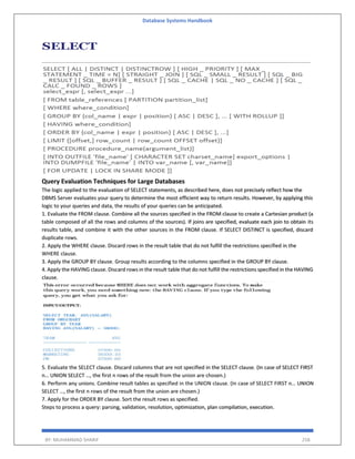 Database Systems Handbook
BY: MUHAMMAD SHARIF 258
Query Evaluation Techniques for Large Databases
The logic applied to the evaluation of SELECT statements, as described here, does not precisely reflect how the
DBMS Server evaluates your query to determine the most efficient way to return results. However, by applying this
logic to your queries and data, the results of your queries can be anticipated.
1. Evaluate the FROM clause. Combine all the sources specified in the FROM clause to create a Cartesian product (a
table composed of all the rows and columns of the sources). If joins are specified, evaluate each join to obtain its
results table, and combine it with the other sources in the FROM clause. If SELECT DISTINCT is specified, discard
duplicate rows.
2. Apply the WHERE clause. Discard rows in the result table that do not fulfill the restrictions specified in the
WHERE clause.
3. Apply the GROUP BY clause. Group results according to the columns specified in the GROUP BY clause.
4. Apply the HAVING clause. Discard rows in the result table that do not fulfill the restrictions specified in the HAVING
clause.
5. Evaluate the SELECT clause. Discard columns that are not specified in the SELECT clause. (In case of SELECT FIRST
n… UNION SELECT …, the first n rows of the result from the union are chosen.)
6. Perform any unions. Combine result tables as specified in the UNION clause. (In case of SELECT FIRST n… UNION
SELECT …, the first n rows of the result from the union are chosen.)
7. Apply for the ORDER BY clause. Sort the result rows as specified.
Steps to process a query: parsing, validation, resolution, optimization, plan compilation, execution.
 