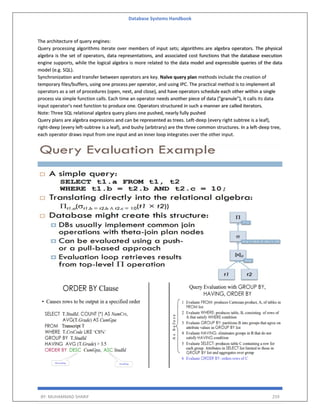 Database Systems Handbook
BY: MUHAMMAD SHARIF 259
The architecture of query engines:
Query processing algorithms iterate over members of input sets; algorithms are algebra operators. The physical
algebra is the set of operators, data representations, and associated cost functions that the database execution
engine supports, while the logical algebra is more related to the data model and expressible queries of the data
model (e.g. SQL).
Synchronization and transfer between operators are key. Naïve query plan methods include the creation of
temporary files/buffers, using one process per operator, and using IPC. The practical method is to implement all
operators as a set of procedures (open, next, and close), and have operators schedule each other within a single
process via simple function calls. Each time an operator needs another piece of data ("granule"), it calls its data
input operator's next function to produce one. Operators structured in such a manner are called iterators.
Note: Three SQL relational algebra query plans one pushed, nearly fully pushed
Query plans are algebra expressions and can be represented as trees. Left-deep (every right subtree is a leaf),
right-deep (every left-subtree is a leaf), and bushy (arbitrary) are the three common structures. In a left-deep tree,
each operator draws input from one input and an inner loop integrates over the other input.
 