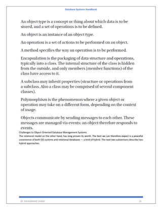 Database Systems Handbook
BY: MUHAMMAD SHARIF 26
Challenges to Object-Oriented Database Management Systems
The relational model on the other hand, has long proven its worth. The best we can therefore expect is a peaceful
coexistence of both OO systems and relational databases — a kind of hybrid. The next two subsections describe two
hybrid approaches.
 