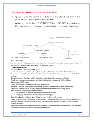 Database Systems Handbook
BY: MUHAMMAD SHARIF 260
Cost Estimation
The cost estimation of a query evaluation plan is calculated in terms of various resources that include: Number of
disk accesses. Execution time is taken by the CPU to execute a query.
Query Optimization
Summary of steps of processing an SQL query:
Lexical analysis, parsing, validation, Query Optimizer, Query Code Generator, Runtime Database Processor
The term optimization here has the meaning “choose a reasonably efficient strategy” (not necessarily the best
strategy)
Query optimization: choosing a suitable strategy to execute a particular query more efficiently
An SQL query undergoes several stages: lexical analysis (scanning, LEX), parsing (YACC), validation
Scanning: identify SQL tokens
Parser: check the query syntax according to the SQL grammar
Validation: check that all attributes/relation names are valid in the particular database being queried
Then create the query tree or the query graph (these are internal representations of the query)
Main techniques to implement query optimization
 Heuristic rules (to order the execution of operations in a query)
 Computing cost estimates of different execution strategies
Optimizing Queries AND tuning the database query for best performance:
Always use WHEREclause in SELECTqueries, when we don’t need all rows to be returned. This will help to narrow
the return rows else it will perform a whole table scan and waste the Sql server resources with increasing the
network bandwidth.
While running a query, the operators used with the WHERE clause directly affect the performance. The operators
shown below are in their decreasing order of their performance.
 