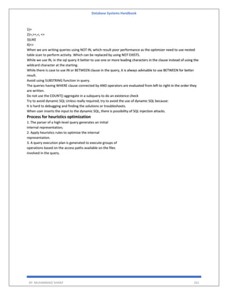 Database Systems Handbook
BY: MUHAMMAD SHARIF 261
1)=
2)>,>=,<, <=
3)LIKE
4)<>
When we are writing queries using NOT IN, which result poor performance as the optimizer need to use nested
table scan to perform activity. Which can be replaced by using NOT EXISTS.
While we use IN, in the sql query it better to use one or more leading characters in the clause instead of using the
wildcard character at the starting.
While there is case to use IN or BETWEEN clause in the query, it is always advisable to use BETWEEN for better
result.
Avoid using SUBSTRING function in query.
The queries having WHERE clause connected by AND operators are evaluated from left to right in the order they
are written.
Do not use the COUNT() aggregate in a subquery to do an existence check
Try to avoid dynamic SQL Unless really required, try to avoid the use of dynamic SQL because:
It is hard to debugging and finding the solutions or troubleshoots.
When user inserts the input to the dynamic SQL, there is possibility of SQL injection attacks.
Process for heuristics optimization
1. The parser of a high-level query generates an initial
internal representation;
2. Apply heuristics rules to optimize the internal
representation.
3. A query execution plan is generated to execute groups of
operations based on the access paths available on the files
involved in the query.
 