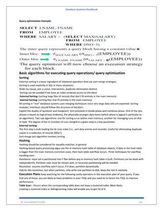 Database Systems Handbook
BY: MUHAMMAD SHARIF 264
Query optimization Example:
Basic algorithms for executing query operations/ query optimization
Sorting
External sorting is a basic ingredient of relational operators that use sort-merge strategies
Sorting is used implicitly in SQL in many situations:
Order by clause, join a union, intersection, duplicate elimination distinct.
Sorting can be avoided if we have an index (ordered access to the data)
External Sorting: (sorting large files of records that don’t fit entirely in the main memory)
Internal Sorting: (sorting files that fit entirely in the main memory)
All sorting in "real" database systems uses merging techniques since very large data sets are expected. Sorting
modules' interfaces should follow the structure of iterators.
Exploit the duality of quicksort and mergesort. Sort proceeds in divide phase and combines phase. One of the two
phases is based on logical keys (indexes), the physically arranges data items (which phase is logical is particular to
an algorithm). Two sub algorithms: one for sorting a run within main memory, another for managing runs on disk
or tape. The degree of fan-in (number of runs merged in a given step) is a key parameter.
External sorting:
The first step is bulk loading the B+ tree index (i.e., sort data entries and records). Useful for eliminating duplicate
copies in a collection of records (Why?)
Sort-merge join algorithm involves sorting.
Hashing
Hashing should be considered for equality matches, in general.
Hashing-based query processing algos use the in-memory hash table of database objects; if data in the hash table
is bigger than the main memory (common case), then hash table overflow occurs. Three techniques for overflow
handling exist:
Avoidance: input set is partitioned into F files before any in-memory hash table is built. Partitions can be dealt with
independently. Partition sizes must be chosen well, or recursive partitioning will be needed.
Resolution: assume overflow won't occur; if it does, partition dynamically.
Hybrid: like resolution, but when partition, only write one partition to disk, keep the rest in memory.
Execution Plans Keep watching for the following costly operators in the execution plan of your query. If you
find one of these, you are likely to have problems in your TSQL and you need to re-factor the TSQL to improve
performance.
Table Scan : Occurs when the corresponding table does not have a clustered index. Most likely,
creating a clustered index or defragmenting index will enable you to get rid of it.
 