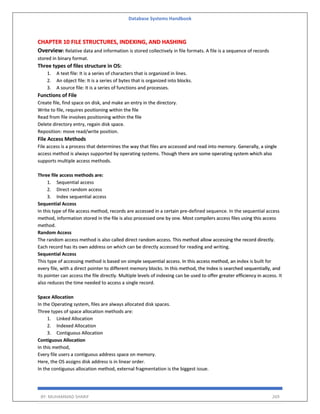 Database Systems Handbook
BY: MUHAMMAD SHARIF 269
CHAPTER 10 FILE STRUCTURES, INDEXING, AND HASHING
Overview: Relative data and information is stored collectively in file formats. A file is a sequence of records
stored in binary format.
Three types of files structure in OS:
1. A text file: It is a series of characters that is organized in lines.
2. An object file: It is a series of bytes that is organized into blocks.
3. A source file: It is a series of functions and processes.
Functions of File
Create file, find space on disk, and make an entry in the directory.
Write to file, requires positioning within the file
Read from file involves positioning within the file
Delete directory entry, regain disk space.
Reposition: move read/write position.
File Access Methods
File access is a process that determines the way that files are accessed and read into memory. Generally, a single
access method is always supported by operating systems. Though there are some operating system which also
supports multiple access methods.
Three file access methods are:
1. Sequential access
2. Direct random access
3. Index sequential access
Sequential Access
In this type of file access method, records are accessed in a certain pre-defined sequence. In the sequential access
method, information stored in the file is also processed one by one. Most compilers access files using this access
method.
Random Access
The random access method is also called direct random access. This method allow accessing the record directly.
Each record has its own address on which can be directly accessed for reading and writing.
Sequential Access
This type of accessing method is based on simple sequential access. In this access method, an index is built for
every file, with a direct pointer to different memory blocks. In this method, the Index is searched sequentially, and
its pointer can access the file directly. Multiple levels of indexing can be used to offer greater efficiency in access. It
also reduces the time needed to access a single record.
Space Allocation
In the Operating system, files are always allocated disk spaces.
Three types of space allocation methods are:
1. Linked Allocation
2. Indexed Allocation
3. Contiguous Allocation
Contiguous Allocation
In this method,
Every file users a contiguous address space on memory.
Here, the OS assigns disk address is in linear order.
In the contiguous allocation method, external fragmentation is the biggest issue.
 
