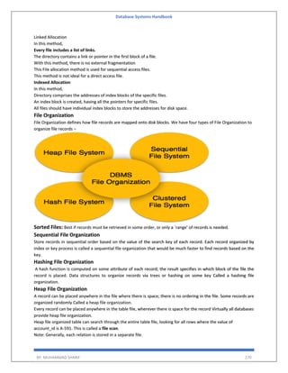 Database Systems Handbook
BY: MUHAMMAD SHARIF 270
Linked Allocation
In this method,
Every file includes a list of links.
The directory contains a link or pointer in the first block of a file.
With this method, there is no external fragmentation
This File allocation method is used for sequential access files.
This method is not ideal for a direct access file.
Indexed Allocation
In this method,
Directory comprises the addresses of index blocks of the specific files.
An index block is created, having all the pointers for specific files.
All files should have individual index blocks to store the addresses for disk space.
File Organization
File Organization defines how file records are mapped onto disk blocks. We have four types of File Organization to
organize file records −
Sorted Files: Best if records must be retrieved in some order, or only a `range’ of records is needed.
Sequential File Organization
Store records in sequential order based on the value of the search key of each record. Each record organized by
index or key process is called a sequential file organization that would be much faster to find records based on the
key.
Hashing File Organization
A hash function is computed on some attribute of each record; the result specifies in which block of the file the
record is placed. Data structures to organize records via trees or hashing on some key Called a hashing file
organization.
Heap File Organization
A record can be placed anywhere in the file where there is space; there is no ordering in the file. Some records are
organized randomly Called a heap file organization.
Every record can be placed anywhere in the table file, wherever there is space for the record Virtually all databases
provide heap file organization.
Heap file organized table can search through the entire table file, looking for all rows where the value of
account_id is A-591. This is called a file scan.
Note: Generally, each relation is stored in a separate file.
 