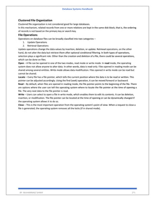 Database Systems Handbook
BY: MUHAMMAD SHARIF 271
Clustered File Organization
Clustered file organization is not considered good for large databases.
In this mechanism, related records from one or more relations are kept in the same disk block, that is, the ordering
of records is not based on the primary key or search key.
File Operations
Operations on database files can be broadly classified into two categories −
1. Update Operations
2. Retrieval Operations
Update operations change the data values by insertion, deletion, or update. Retrieval operations, on the other
hand, do not alter the data but retrieve them after optional conditional filtering. In both types of operations,
selection plays a significant role. Other than the creation and deletion of a file, there could be several operations,
which can be done on files.
Open − A file can be opened in one of the two modes, read mode or write mode. In read mode, the operating
system does not allow anyone to alter data. In other words, data is read-only. Files opened in reading mode can be
shared among several entities. Write mode allows data modification. Files opened in write mode can be read but
cannot be shared.
Locate − Every file has a file pointer, which tells the current position where the data is to be read or written. This
pointer can be adjusted accordingly. Using the find (seek) operation, it can be moved forward or backward.
Read − By default, when files are opened in reading mode, the file pointer points to the beginning of the file. There
are options where the user can tell the operating system where to locate the file pointer at the time of opening a
file. The very next data to the file pointer is read.
Write − Users can select to open a file in write mode, which enables them to edit its contents. It can be deletion,
insertion, or modification. The file pointer can be located at the time of opening or can be dynamically changed if
the operating system allows it to do so.
Close − This is the most important operation from the operating system’s point of view. When a request to close a
file is generated, the operating system removes all the locks (if in shared mode).
 