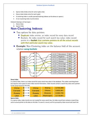 Database Systems Handbook
BY: MUHAMMAD SHARIF 276
 Sparse index (index entry for some tuples only)
 Dense index (index entry for each tuple)
 A clustering index is usually sparse(Clustering indexes can be dense or sparse.)
 A non-clustering index must be dense
Ordered Indexing is of two types −
1. Dense Index
2. Sparse Index
Dense Index
In a dense index, there is an index record for every search key value in the database. This makes searching faster
but requires more space to store index records themselves. Index records contain a search key value and a pointer
to the actual record on the disk.
Sparse Index
In a sparse index, index records are not created for every search key. An index record here contains a search key
and an actual pointer to the data on the disk. To search a record, we first proceed by index record and reach the
 