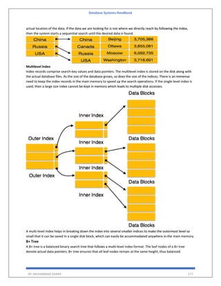 Database Systems Handbook
BY: MUHAMMAD SHARIF 277
actual location of the data. If the data we are looking for is not where we directly reach by following the index,
then the system starts a sequential search until the desired data is found.
Multilevel Index
Index records comprise search-key values and data pointers. The multilevel index is stored on the disk along with
the actual database files. As the size of the database grows, so does the size of the indices. There is an immense
need to keep the index records in the main memory to speed up the search operations. If the single-level index is
used, then a large size index cannot be kept in memory which leads to multiple disk accesses.
A multi-level Index helps in breaking down the index into several smaller indices to make the outermost level so
small that it can be saved in a single disk block, which can easily be accommodated anywhere in the main memory.
B+ Tree
A B+ tree is a balanced binary search tree that follows a multi-level index format. The leaf nodes of a B+ tree
denote actual data pointers. B+ tree ensures that all leaf nodes remain at the same height, thus balanced.
 