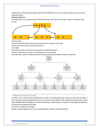 Database Systems Handbook
BY: MUHAMMAD SHARIF 278
Additionally, the leaf nodes are linked using a link list; therefore, a B+ tree can support random access as well as
sequential access.
Structure of B+ Tree
Every leaf node is at an equal distance from the root node. A B+ tree is of the order n where n is fixed for every
B+ tree.
Internal nodes −
Internal (non-leaf) nodes contain at least ⌈n/2⌉ pointers, except the root node.
At most, an internal node can contain n pointers.
Leaf nodes −
Leaf nodes contain at least ⌈n/2⌉ record pointers and ⌈n/2⌉ key values.
At most, a leaf node can contain n record pointers and n key values.
Every leaf node contains one block pointer P to point to the next leaf node and forms a linked list.
An index is an on-disk structure associated with a table or view that speeds the retrieval of rows from the table or
view. An index contains keys built from one or more columns in the table or view. Indexes are automatically created
when PRIMARY KEY and UNIQUE constraints are defined on table columns. An index on a file speeds up selections
on the search key fields for the index.
The index is a collection of buckets.
Bucket = primary page plus zero or more overflow pages. Buckets contain data entries.
 
