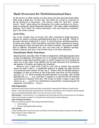 Database Systems Handbook
BY: MUHAMMAD SHARIF 284
Hash Organization
Hashing uses hash functions with search keys as parameters to generate the address of a data record.
Bucket − A hash file stores data in bucket format. The bucket is considered a unit of storage. A bucket typically
stores one complete disk block, which in turn can store one or more records.
Hash Function − A hash function, h, is a mapping function that maps all the set of search keys K to the address
where actual records are placed. It is a function from search keys to bucket addresses.
Types of Hashing Techniques
There are mainly two types of SQL hashing methods/techniques:
1 Static Hashing
2 Dynamic Hashing/Extendible hashing
Static Hashing
In static hashing, when a search-key value is provided, the hash function always computes the same address.
Static hashing is further divided into:
1. Open hashing
 