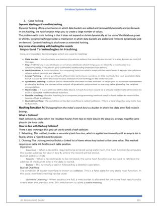 Database Systems Handbook
BY: MUHAMMAD SHARIF 285
2. Close hashing.
Dynamic Hashing or Extendible hashing
Dynamic hashing offers a mechanism in which data buckets are added and removed dynamically and on demand.
In this hashing, the hash function helps you to create a large number of values.
The problem with static hashing is that it does not expand or shrink dynamically as the size of the database grows
or shrinks. Dynamic hashing provides a mechanism in which data buckets are added and removed dynamically and
on-demand. Dynamic hashing is also known as extended hashing.
Key terms when dealing with hashing the records
Hashing function h(r) Mapping from the index’s search key to a bucket in which the (data entry for) record r
belongs.
What is Collision?
Hash collision is a state when the resultant hashes from two or more data in the data set, wrongly map the same
place in the hash table.
How to deal with Hashing Collision?
There is two technique that you can use to avoid a hash collision:
1. Rehashing: This method, invokes a secondary hash function, which is applied continuously until an empty slot is
found, where a record should be placed.
2. Chaining: The chaining method builds a Linked list of items whose key hashes to the same value. This method
requires an extra link field to each table position.
 