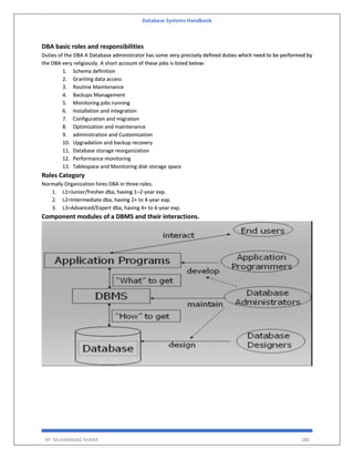 Database Systems Handbook
BY: MUHAMMAD SHARIF 288
DBA basic roles and responsibilities
Duties of the DBA A Database administrator has some very precisely defined duties which need to be performed by
the DBA very religiously. A short account of these jobs is listed below:
1. Schema definition
2. Granting data access
3. Routine Maintenance
4. Backups Management
5. Monitoring jobs running
6. Installation and integration
7. Configuration and migration
8. Optimization and maintenance
9. administration and Customization
10. Upgradation and backup recovery
11. Database storage reorganization
12. Performance monitoring
13. Tablespace and Monitoring disk storage space
Roles Category
Normally Organization hires DBA in three roles:
1. L1=Junior/fresher dba, having 1–2-year exp.
2. L2=Intermediate dba, having 2+ to 4-year exp.
3. L3=Advanced/Expert dba, having 4+ to 6-year exp.
Component modules of a DBMS and their interactions.
 
