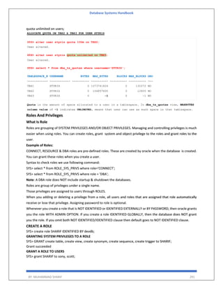 Database Systems Handbook
BY: MUHAMMAD SHARIF 291
quota unlimited on users;
Roles And Privileges
What Is Role
Roles are grouping of SYSTEM PRIVILEGES AND/OR OBJECT PRIVILEGES. Managing and controlling privileges is much
easier when using roles. You can create roles, grant system and object privilege to the roles and grant roles to the
user.
Example of Roles:
CONNECT, RESOURCE & DBA roles are pre-defined roles. These are created by oracle when the database is created.
You can grant these roles when you create a user.
Syntax to check roles we use following command:
SYS> select * from ROLE_SYS_PRIVS where role='CONNECT';
SYS> select * from ROLE_SYS_PRIVS where role = 'DBA';
Note: A DBA role does NOT include startup & shutdown the databases.
Roles are group of privileges under a single name.
Those privileges are assigned to users through ROLES.
When you adding or deleting a privilege from a role, all users and roles that are assigned that role automatically
receive or lose that privilege. Assigning password to role is optional.
Whenever you create a role that is NOT IDENTIFIED or IDENTIFIED EXTERNALLY or BY PASSWORD, then oracle grants
you the role WITH ADMIN OPTION. If you create a role IDENTIFIED GLOBALLY, then the database does NOT grant
you the role. If you omit both NOT IDENTIFIED/IDENTIFIED clause then default goes to NOT IDENTIFIED clause.
CREATE A ROLE
SYS> create role SHARIF IDENTIFIED BY devdb;
GRANTING SYSTEM PRIVILEGES TO A ROLE
SYS> GRANT create table, create view, create synonym, create sequence, create trigger to SHARIF;
Grant succeeded
GRANT A ROLE TO USERS
SYS> grant SHARIF to sony, scott;
 