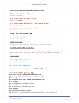 Database Systems Handbook
BY: MUHAMMAD SHARIF 293
Grants and revoke Privileges/Role/Objects to users
Sql> grant insert, update, delete, select on hr. employees to Scott;
Grant succeeded.
Sql> grant insert, update, delete, select on hr.departments to Scott;
Grant succeeded.
Sql> grant flashback on hr. employees to Scott;
Grant succeeded.
Sql> grant flashback on hr.departments to Scott;
Grant succeeded.
Sql> grant select any transaction to Scott;
Sql> Grant create any table,alter/select/insert/update/delete/drop any table to dba/sharif;
 