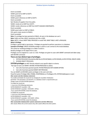 Database Systems Handbook
BY: MUHAMMAD SHARIF 294
Grant succeeded.
SHAM> grant all on EMP to SCOTT;
Grant succeeded.
SHAM> grant references on EMP to SCOTT;
Grant succeeded.
Sql> Revoke all suppliers from the public;
SHAM> revoke all on EMP from SCOTT;
SHAM> revoke references on EMP from SCOTT CASCADE CONSTRAINTS;
Grant succeeded.
SHAM> grant select on EMP to PUBLIC;
SYS> grant create session to PUBLIC;
Grant succeeded.
Note: If a privilege has been granted to PUBLIC, all users in the database can use it.
Note: Public acts like a ROLE, sometimes acts like a USER.
Note: NOTE: Is there DROP TABLE PRIVILEGE in oracle? NO. DROP TABLE is NOT a PRIVILEGE.
What is Privilege
Privilege is special right or permission. Privileges are granted to perform operations in a database.
Example of Privilege: CREATE SESSION privilege is used to a user connect to the oracle database.
The syntax for revoking privileges on a table in oracle is:
Revoke privileges on the object from a user;
Privileges can be assigned to a user or a role. Privileges are given to users with GRANT command and taken away
with REVOKE command.
There are two distinct type of privileges.
1. SYSTEM PRIVILEGES (Granted by DBA like ALTER DATABASE, ALTER SESSION, ALTER SYSTEM, CREATE USER)
2. SCHEMA OBJECT PRIVILEGES.
SYSTEM privileges are NOT directly related to any specific object or schema.
Two type of users can GRANT, REVOKE SYSTEM PRIVILEGES to others.
 User who have been granted specific SYSTEM PRIVILEGE WITH ADMIN OPTION.
 User who have been granted GRANT ANY PRIVILEGE.
You can GRANT and REVOKE system privileges to the users and roles.
Powerful system Privileges DBA, SYSDBA, SYSOPER(Roles or Privilleges); SYS, SYSTEM (tablespace or user)
Alter session and alter database statements
You enable and disable the recycle bin by changing the recyclebin initialization
parameter. This parameter is not dynamic, so a database restart is required when you
change it with an ALTER SYSTEM statement.
To enable the recycle bin:
1. Issue one of the following statements:
ALTER SESSION SET recyclebin = ON;
ALTER SYSTEM SET recyclebin = ON SCOPE = SPFILE;
If you used ALTER SYSTEM, restart the database.
To disable the recycle bin:
1. Issue one of the following statements:
ALTER SESSION SET recyclebin = OFF;
ALTER SYSTEM SET recyclebin = OFF SCOPE = SPFILE;
If you used ALTER SYSTEM, restart the database.
Alter session/alter database/alter systems statements and their differences
alter session affects the current session only, alter system affects the entire system.
 
