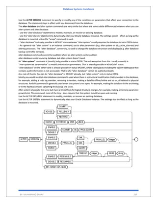 Database Systems Handbook
BY: MUHAMMAD SHARIF 295
Use the ALTER SESSION statement to specify or modify any of the conditions or parameters that affect your connection to the
database. The statement stays in effect until you disconnect from the database.
The alter database and alter system commands are very similar but ehere are some subtle diffferences between when you use
alter system and alter database:
- Use the "alter database" statement to modify, maintain, or recover an existing database.
- Use the "alter stsrem" statement to dynamically alter your Oracle Database instance. The settings stay in - effect as long as the
database is mounted unless the "scope" command is used.
- "alter database" is already possible in MOUNT status whereas "alter system" usually requires the database to be in OPEN status.
- As a general rule "alter system" is an instance command, use to alter parameters (e.g. alter system set db_cache_size=xxx) and
altering processes. The "alter database", conversely, is used to change the database strurcture and displays (e.g. alter database
backup controlfile to trace).
alter database commands cannot be audited; where as alter system can be audited.
alter database needs bouncing database but alter system doesn't need.
An "alter system" command is (mostly) only possible in status OPEN. The only exception from this I recall presently is
"alter system set param=value" to modify initialization parameters. That is already possible in NOMOUNT status.
"alter database" on the other hand is already possible in status MOUNT, where tablespaces including the system tablespace that
contains audit information is not accessable. That is why "alter database" cannot be audited probably.
As a rule of thumb: You can do "alter database" in MOUNT already, but "alter system" only in status OPEN.
Mostly you would see that alter database command is used when there is a structural modification that is needed in the database,
for example, adding a redo log member, removing a member, making a datafile offline/online and so on, all related to physcial
structures. And this command is generally used when the system is not open, for example, making the database in the archivelog
or in the flashback mode, cancelling the backup and so on.
Alter system is basically the same but many a times this is for logical structure changes, for example, making a memory parameter
grow/shrink. This command, most of the time , does require that the system should be open and running.
Use the ALTER DATABASE statement to modify, maintain, or recover an existing database.
Use the ALTER SYSTEM statement to dynamically alter your Oracle Database instance. The settings stay in effect as long as the
database is mounted.
 