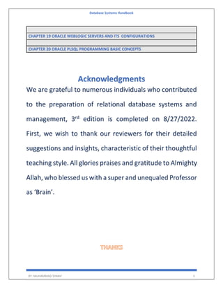 Database Systems Handbook
BY: MUHAMMAD SHARIF 3
CHAPTER 19 ORACLE WEBLOGIC SERVERS AND ITS CONFIGURATIONS
CHAPTER 20 ORACLE PLSQL PROGRAMMING BASIC CONCEPTS
Acknowledgments
We are grateful to numerous individuals who contributed
to the preparation of relational database systems and
management, 3rd
edition is completed on 8/27/2022.
First, we wish to thank our reviewers for their detailed
suggestions and insights, characteristic of their thoughtful
teaching style. All glories praises and gratitude to Almighty
Allah, who blessed us with a super and unequaled Professor
as ‘Brain’.
 