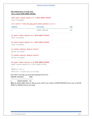 Database Systems Handbook
BY: MUHAMMAD SHARIF 300
With ADMIN Option (to USER, Role)
SYS> select * from dba_sys_privs where grantee in('A','B','C');
GRANTEE PRIVILEGE ADM
------------------------------------------------
C CREATE SESSION YES
Note: By default ADM column in dba-sys_privs is NO. If you revoke a SYSTEM PRIVILEGE from a user, it has NO
IMPACT on GRANTS that user has made.
 