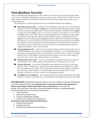 Database Systems Handbook
BY: MUHAMMAD SHARIF 303
Contengency plan: Its about good to have but hope you never use it. Disaster recovery plan. When disaster
control and management failed. It give data backup plan, recovery plan, emergency mode operation plan,
Business impact analysis, incident response plan, bunisess continuity plan. It is also call Plan B.
Example: Work from home is alternative to recourse planning when pendamic is contingency planning.
Four-Step Planning Process for Your Business Continuity Plan
1 Threat Assessment
2 Business Critical Impact Analysis
3 Prevention and Mitigation Strategies
4 Testing, Practice and Continuous Improvement
The Contingency plan should address the following issues:
1. Operation Risk assessment
2. Contingency planning
3. Software errors outside of normal working hours
 