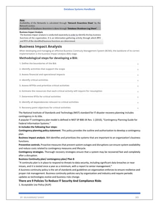 Database Systems Handbook
BY: MUHAMMAD SHARIF 305
The National Institute of Standards and Technology (NIST) standard for IT disaster recovery planning includes
contingency in its title.
A popular IT contingency plan model is defined in NIST SP 800-34 Rev. 1 (2010), "Contingency Planning Guide for
Federal Information Systems."
In includes the following four steps:
Contingency planning policy statement. This policy provides the outline and authorization to develop a contingency
plan.
Business impact analysis. BIA identifies and prioritizes the systems that are important to an organization's business
functions.
Preventive controls. Proactive measures that prevent system outages and disruptions can ensure system availability
and reduce costs related to contingency measures and lifecycle.
Contingency strategies. Thorough recovery strategies ensure that a system may be recovered fast and completely
after a disruption.
Business Continuity plan/ contengency plan/ Plan B
“A continuity plan is in place to respond to threats to data security, including significant data breaches or near
misses, and it is tested once a year as a minimum, with a report to senior management.”
A business continuity policy is the set of standards and guidelines an organization enforces to ensure resilience and
proper risk management. Business continuity policies vary by organization and industry and require periodic
updates as technologies evolve and business risks change.
There are 9 Policies To Reduce IT Security And Compliance Risks
1. Acceptable Use Policy (AUP)
 