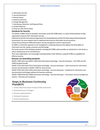 Database Systems Handbook
BY: MUHAMMAD SHARIF 306
2. Information Security
3. Security Awareness
4. Remote Access
5. Business Continuity
6. Change Management
7. Data Backup, Retention, And Disposal Policy
8. Incident Response
9. Bring Your Own Device Policy
Standards for Security
The ISO/IEC 270001 family of standards, also known as the ISO 27000 series, is a series of best practices to help
organisations improve their information security.
Published by ISO (the International Organization for Standardization) and the IEC (International Electrotechnical
Commission), the series explains how to implement best-practice information security practices.
It does this by setting out ISMS (information security management system) requirements.
An ISMS is a systematic approach to risk management, containing measures that address the three pillars of
information security: people, processes and technology.
The series consists of 46 individual standards, including ISO 27000, which provides an introduction to the family as
well as clarifying key terms and definitions.
That’s why organisations are increasingly investing heavily in their defences, using ISO 27001 as a guideline for
effective security.
Discover our bestselling standards:
ISO/IEC 27001:2013 and ISO/IEC 27002:2013 Information technology – Security techniques – ISO 27001 and ISO
27002 standards bundle
ISO/IEC 27017:2015 (ISO 27017) Information technology – Security techniques – Code of practice for information
security controls based on ISO/IEC 27002 for cloud services
ISO/IEC 27031:2011 (ISO 27031) Information technology – Security techniques – Guidelines for information and
communication technology readiness for business continuity
ISO/IEC 27000:2018 (ISO 27000) Information technology – Security techniques – Information security management
systems – Overview and vocabulary
 