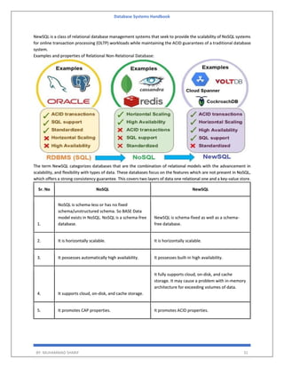 Database Systems Handbook
BY: MUHAMMAD SHARIF 31
NewSQL is a class of relational database management systems that seek to provide the scalability of NoSQL systems
for online transaction processing (OLTP) workloads while maintaining the ACID guarantees of a traditional database
system.
Examples and properties of Relational Non-Relational Database:
The term NewSQL categorizes databases that are the combination of relational models with the advancement in
scalability, and flexibility with types of data. These databases focus on the features which are not present in NoSQL,
which offers a strong consistency guarantee. This covers two layers of data one relational one and a key-value store.
Sr. No NoSQL NewSQL
1.
NoSQL is schema-less or has no fixed
schema/unstructured schema. So BASE Data
model exists in NoSQL. NoSQL is a schema-free
database.
NewSQL is schema-fixed as well as a schema-
free database.
2. It is horizontally scalable. It is horizontally scalable.
3. It possesses automatically high availability. It possesses built-in high availability.
4. It supports cloud, on-disk, and cache storage.
It fully supports cloud, on-disk, and cache
storage. It may cause a problem with in-memory
architecture for exceeding volumes of data.
5. It promotes CAP properties. It promotes ACID properties.
 