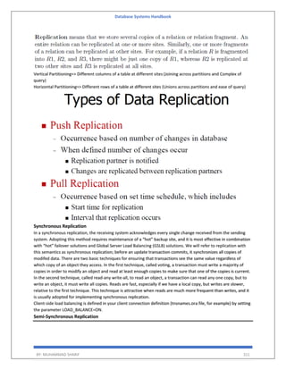 Database Systems Handbook
BY: MUHAMMAD SHARIF 311
Vertical Partitioning=> Different columns of a table at different sites (Joining across partitions and Complex of
query)
Horizontal Partitioning=> Different rows of a table at different sites (Unions across partitions and ease of query)
Synchronous Replication
In a synchronous replication, the receiving system acknowledges every single change received from the sending
system. Adopting this method requires maintenance of a “hot” backup site, and it is most effective in combination
with “hot” failover solutions and Global Server Load Balancing (GSLB) solutions. We will refer to replication with
this semantics as synchronous replication; before an update transaction commits, it synchronizes all copies of
modifed data. There are two basic techniques for ensuring that transactions see the same value regardless of
which copy of an object they access. In the first technique, called voting, a transaction must write a majority of
copies in order to modify an object and read at least enough copies to make sure that one of the copies is current.
In the second technique, called read-any write-all, to read an object, a transaction can read any one copy, but to
write an object, it must write all copies. Reads are fast, especially if we have a local copy, but writes are slower,
relative to the first technique. This technique is attractive when reads are much more frequent than writes, and it
is usually adopted for implementing synchronous replication.
Client-side load balancing is defined in your client connection definition (tnsnames.ora file, for example) by setting
the parameter LOAD_BALANCE=ON.
Semi-Synchronous Replication
 