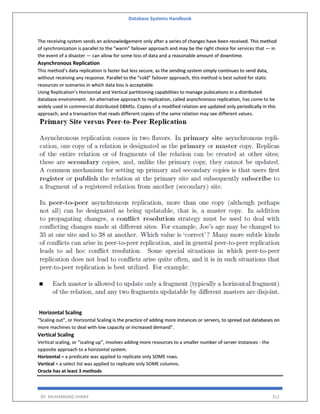 Database Systems Handbook
BY: MUHAMMAD SHARIF 312
The receiving system sends an acknowledgement only after a series of changes have been received. This method
of synchronization is parallel to the “warm” failover approach and may be the right choice for services that — in
the event of a disaster — can allow for some loss of data and a reasonable amount of downtime.
Asynchronous Replication
This method’s data replication is faster but less secure, as the sending system simply continues to send data,
without receiving any response. Parallel to the “cold” failover approach, this method is best suited for static
resources or scenarios in which data loss is acceptable.
Using Replication’s Horizontal and Vertical partitioning capabilities to manage pubications in a distributed
database environment. An alternative approach to replication, called asynchronous replication, has come to be
widely used in commercial distributed DBMSs. Copies of a modified relation are updated only periodically in this
approach, and a transaction that reads different copies of the same relation may see different values.
Horizontal Scaling
“Scaling out”, or Horizontal Scaling is the practice of adding more instances or servers, to spread out databases on
more machines to deal with low capacity or increased demand”.
Vertical Scaling
Vertical scaling, or “scaling up”, involves adding more resources to a smaller number of server instances - the
opposite approach to a horizontal system.
Horizontal = a predicate was applied to replicate only SOME rows.
Vertical = a select list was applied to replicate only SOME columns.
Oracle has at least 3 methods
 