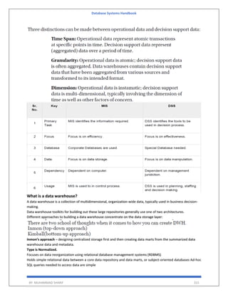 Database Systems Handbook
BY: MUHAMMAD SHARIF 315
What is a data warehouse?
A data warehouse is a collection of multidimensional, organization-wide data, typically used in business decision-
making.
Data warehouse toolkits for building out these large repositories generally use one of two architectures.
Different approaches to building a data warehouse concentrate on the data storage layer:
Inmon’s approach – designing centralized storage first and then creating data marts from the summarized data
warehouse data and metadata.
Type is Normalized.
Focuses on data reorganization using relational database management systems (RDBMS)
Holds simple relational data between a core data repository and data marts, or subject-oriented databases Ad-hoc
SQL queries needed to access data are simple
 