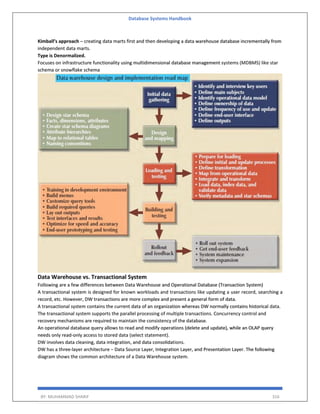 Database Systems Handbook
BY: MUHAMMAD SHARIF 316
Kimball’s approach – creating data marts first and then developing a data warehouse database incrementally from
independent data marts.
Type is Denormalized.
Focuses on infrastructure functionality using multidimensional database management systems (MDBMS) like star
schema or snowflake schema
Data Warehouse vs. Transactional System
Following are a few differences between Data Warehouse and Operational Database (Transaction System)
A transactional system is designed for known workloads and transactions like updating a user record, searching a
record, etc. However, DW transactions are more complex and present a general form of data.
A transactional system contains the current data of an organization whereas DW normally contains historical data.
The transactional system supports the parallel processing of multiple transactions. Concurrency control and
recovery mechanisms are required to maintain the consistency of the database.
An operational database query allows to read and modify operations (delete and update), while an OLAP query
needs only read-only access to stored data (select statement).
DW involves data cleaning, data integration, and data consolidations.
DW has a three-layer architecture − Data Source Layer, Integration Layer, and Presentation Layer. The following
diagram shows the common architecture of a Data Warehouse system.
 