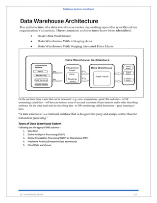 Database Systems Handbook
BY: MUHAMMAD SHARIF 317
On the one hand there is data that can be measured – e.g. costs, temperatures, speed. But such data - in DW
terminology called facts - will have no business value if not used in context of time intervals and/or other describing
attributes. On the other hand only the describing data - in DW terminology called dimensions – gives meaning to
facts.
“A data warehouse is a relational database that is designed for query and analysis rather than for
transaction processing.”
Types of Data Warehouse System
Following are the types of DW systems −
1. Data Mart
2. Online Analytical Processing (OLAP)
3. Online Transaction Processing (OLTP) or Operational DWH
4. Predictive Analysis/Enterprise Data Warehouse
5. Cloud Data warehouse
 
