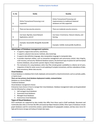 Database Systems Handbook
BY: MUHAMMAD SHARIF 32
Sr. No NoSQL NewSQL
6.
Online Transactional Processing is not
supported.
Online Transactional Processing and
implementation to traditional relational
databases are fully supported
7. There are low-security concerns. There are moderate security concerns.
8.
Use Cases: Big Data, Social Network
Applications, and IoT.
Use Cases: E-Commerce, Telecom industry, and
Gaming.
9.
Examples: DynamoDB, MongoDB, RaveenDB
etc. Examples: VoltDB, CockroachDB, NuoDB etc.
Advantages of Database management systems:
 It supports a logical view (schema, subschema),
 It supports a physical view (access methods, data clustering),
 It supports data definition language, data manipulation language to manipulate data,
 It provides important utilities, such as transaction management and concurrency control, data integrity,
crash recovery, and security. Relational database systems, the dominant type of systems for well-formatted
business databases, also provide a greater degree of data independence.
 The motivations for using databases rather than files include greater availability to a diverse set of users,
integration of data for easier access to and updating of complex transactions, and less redundancy of data.
 Data consistency, Better data security
Cloud Database
A cloud database is a database that is built, deployed, and accessed in a cloud environment, such as a private, public,
or hybrid cloud.
There are two primary cloud database deployment models, reviewed below:
Database as a service (DBaaS)
Traditional database
Cloud database management choices
Enterprises have choices in how to manage their cloud databases. Database management styles can be generalized
into the following four categories:
1. Self-managed cloud databases
2. Automated cloud databases
3. Managed cloud databases
4. Autonomous cloud databases
Types of Cloud Database:
OLTP workloads are supported by data models that differ from those used in OLAP workloads. Document and
multimedia data relies on formats like XML and JavaScript Object Notation (JSON). Other types of databases include
graph databases used for connectivity analysis, spatial databases for geographic analysis, and key-value stores for
high-performance storage and lookup of simple data types.
 