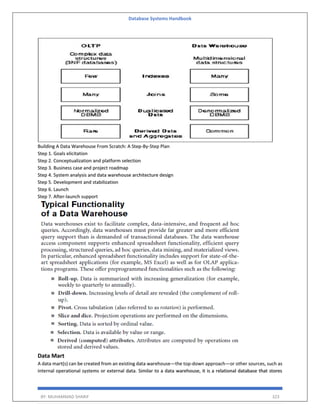 Database Systems Handbook
BY: MUHAMMAD SHARIF 323
Building A Data Warehouse From Scratch: A Step-By-Step Plan
Step 1. Goals elicitation
Step 2. Conceptualization and platform selection
Step 3. Business case and project roadmap
Step 4. System analysis and data warehouse architecture design
Step 5. Development and stabilization
Step 6. Launch
Step 7. After-launch support
Data Mart
A data mart(s) can be created from an existing data warehouse—the top-down approach—or other sources, such as
internal operational systems or external data. Similar to a data warehouse, it is a relational database that stores
 