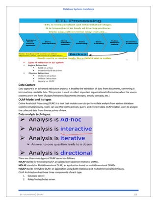 Database Systems Handbook
BY: MUHAMMAD SHARIF 328
Data Capture
Data capture is an advanced extraction process. It enables the extraction of data from documents, converting it
into machine-readable data. This process is used to collect important organizational information when the source
systems are in the form of paper/electronic documents (receipts, emails, contacts, etc.)
OLAP Model and Its types
Online Analytical Processing (OLAP) is a tool that enables users to perform data analysis from various database
systems simultaneously. Users can use this tool to extract, query, and retrieve data. OLAP enables users to analyze
the collected data from diverse points of view.
Data analysis techniques:
There are three main types of OLAP servers as follows:
ROLAP stands for Relational OLAP, an application based on relational DBMSs.
MOLAP stands for Multidimensional OLAP, an application based on multidimensional DBMSs.
HOLAP stands for Hybrid OLAP, an application using both relational and multidimensional techniques.
OLAP Architecture has these three components of each type:
1. Database server.
2. Rolap/molap/holap server.
 